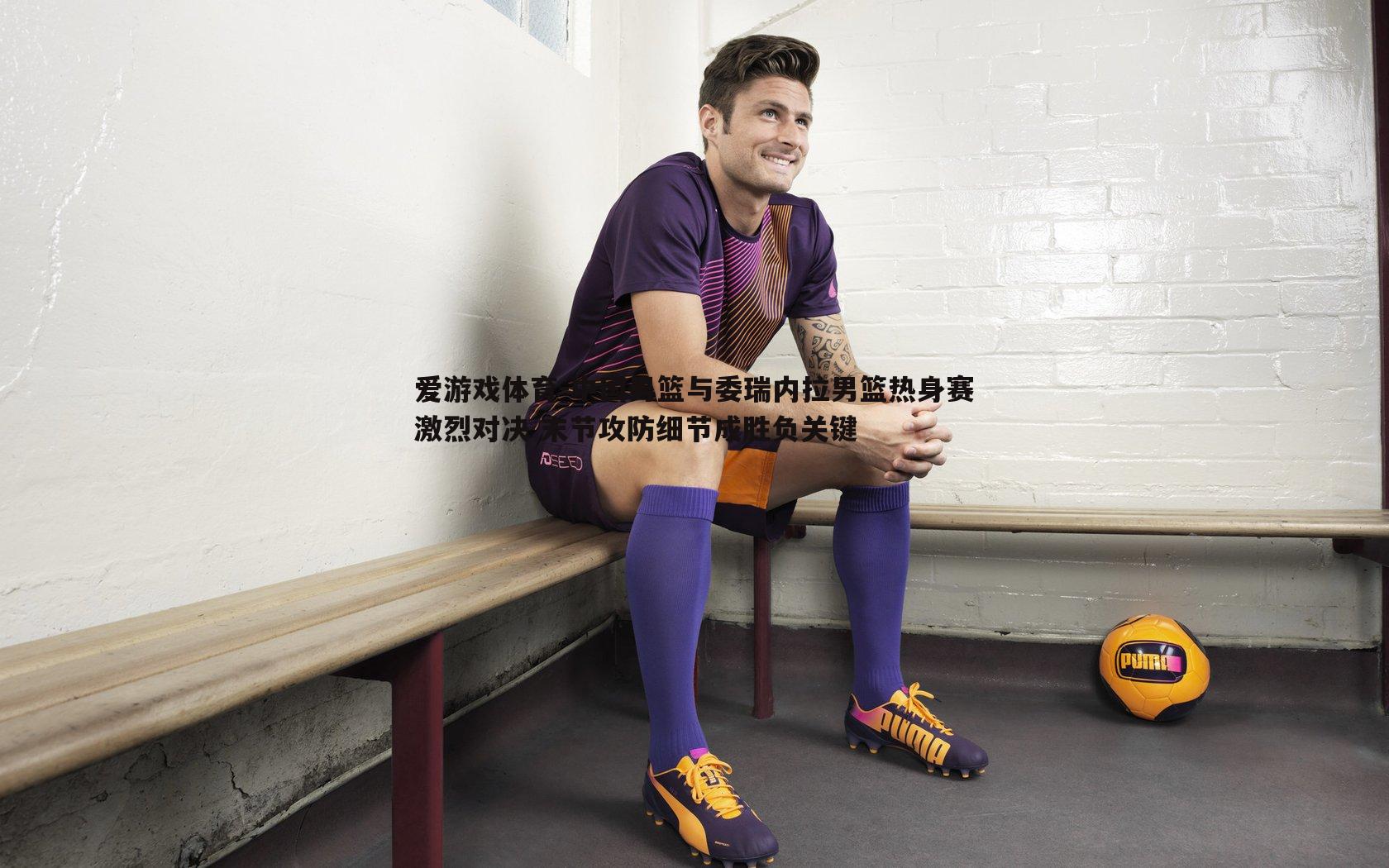 中国男篮与委瑞内拉男篮热身赛激烈对决 末节攻防细节成胜负关键